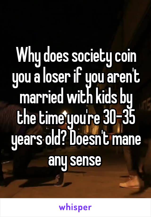 Why does society coin you a loser if you aren't married with kids by the time you're 30-35 years old? Doesn't mane any sense 