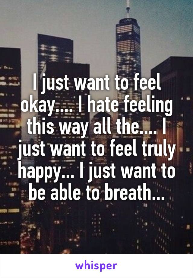 I just want to feel okay.... I hate feeling this way all the.... I just want to feel truly happy... I just want to be able to breath...