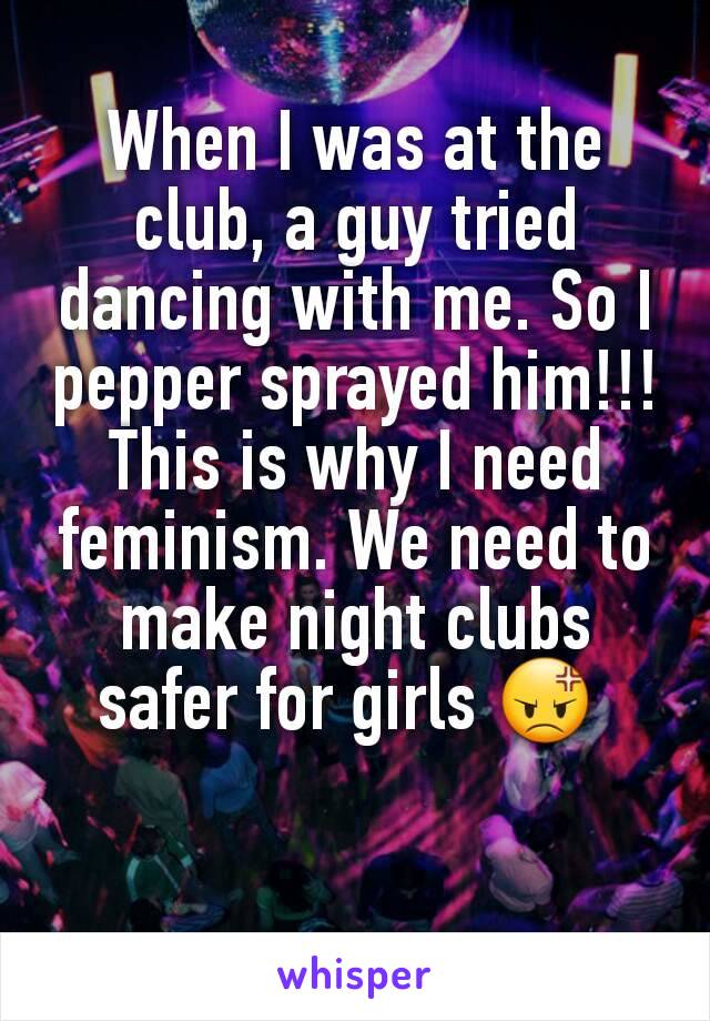 When I was at the club, a guy tried dancing with me. So I pepper sprayed him!!! This is why I need feminism. We need to make night clubs safer for girls 😡 