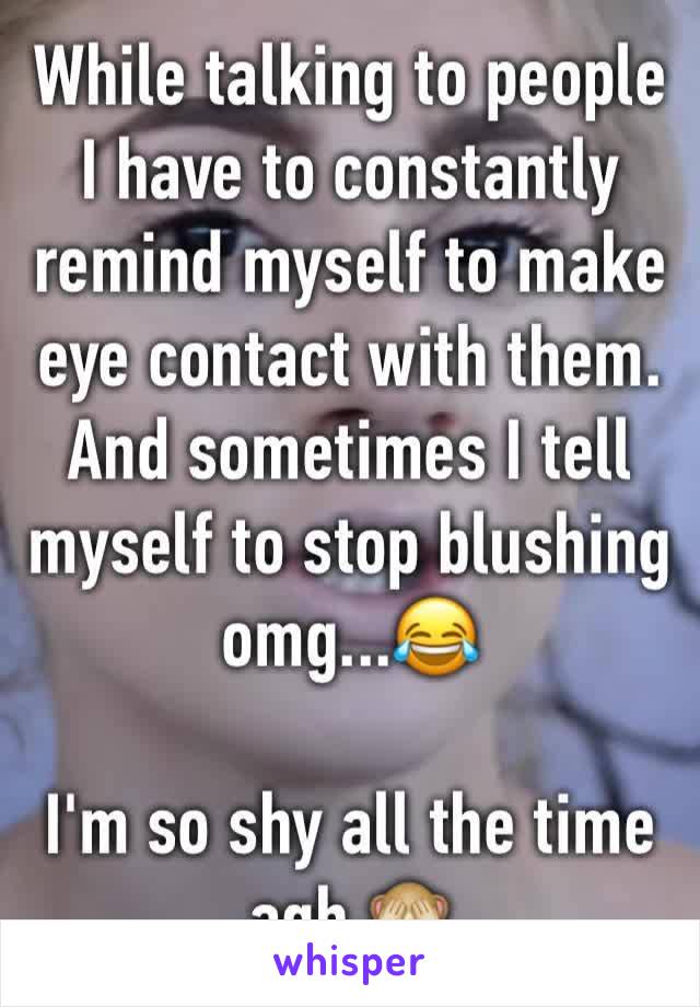While talking to people I have to constantly remind myself to make eye contact with them. And sometimes I tell myself to stop blushing omg...😂

I'm so shy all the time agh 🙈