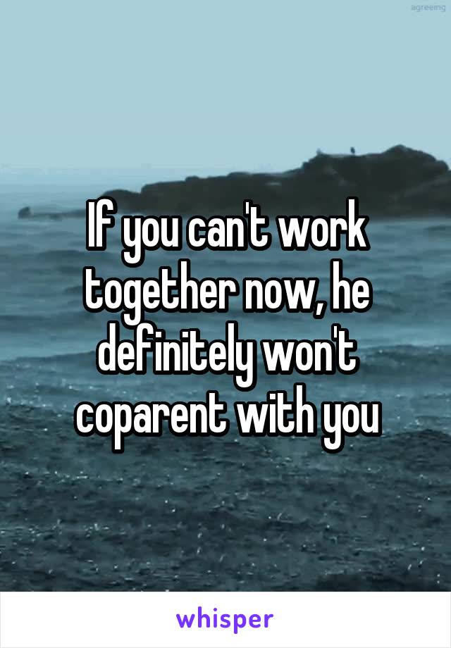 If you can't work together now, he definitely won't coparent with you