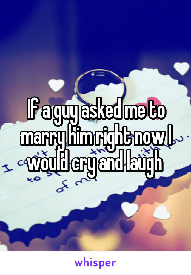 If a guy asked me to marry him right now I would cry and laugh 