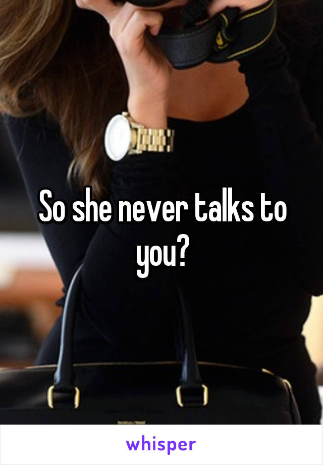 So she never talks to you?