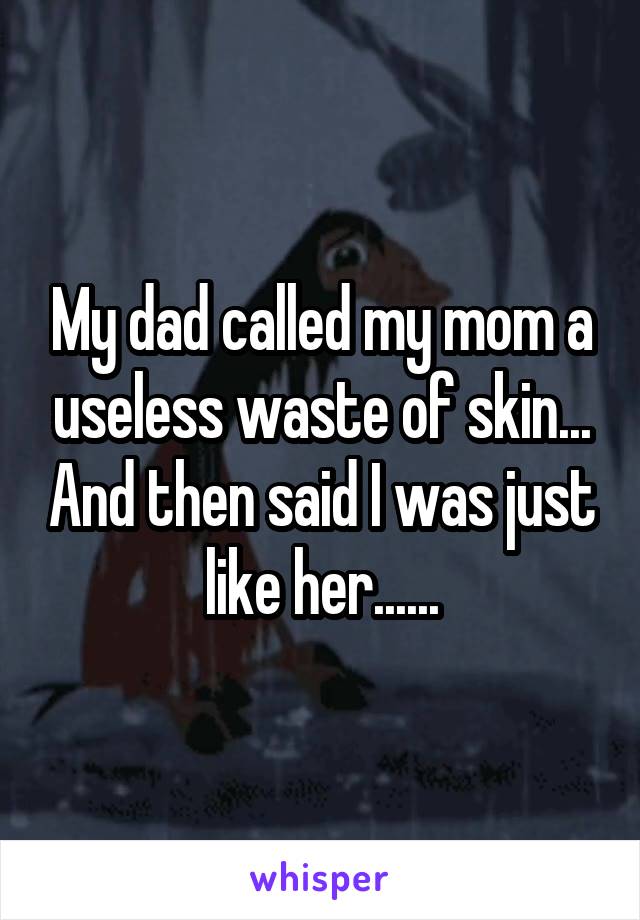 My dad called my mom a useless waste of skin... And then said I was just like her......