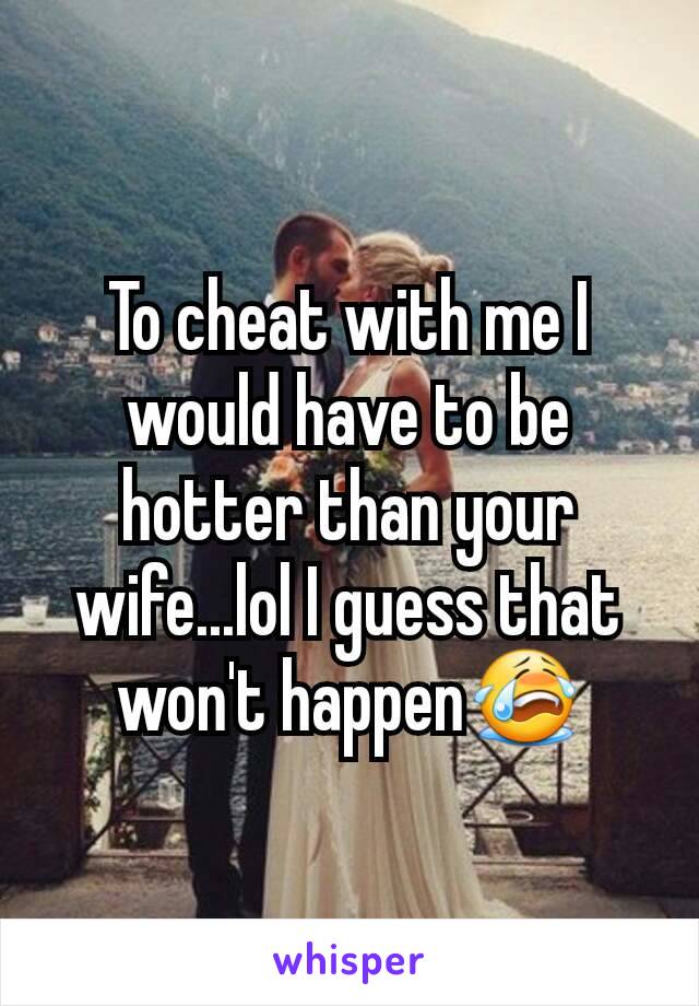 To cheat with me I would have to be hotter than your wife...lol I guess that won't happen😭