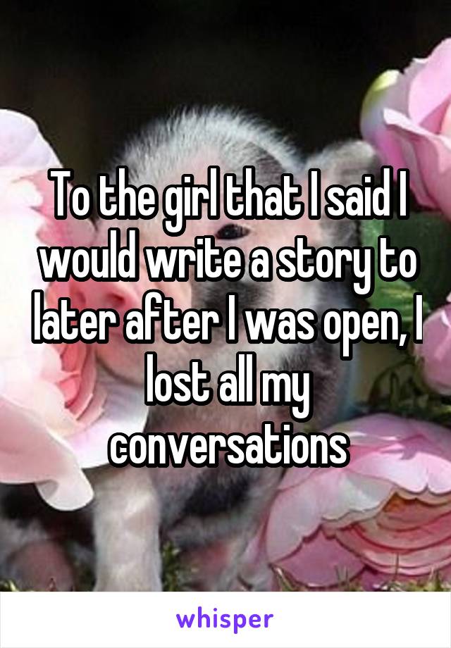 To the girl that I said I would write a story to later after I was open, I lost all my conversations