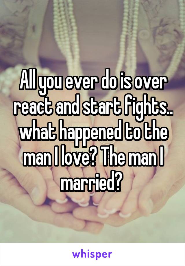 All you ever do is over react and start fights.. what happened to the man I love? The man I married? 