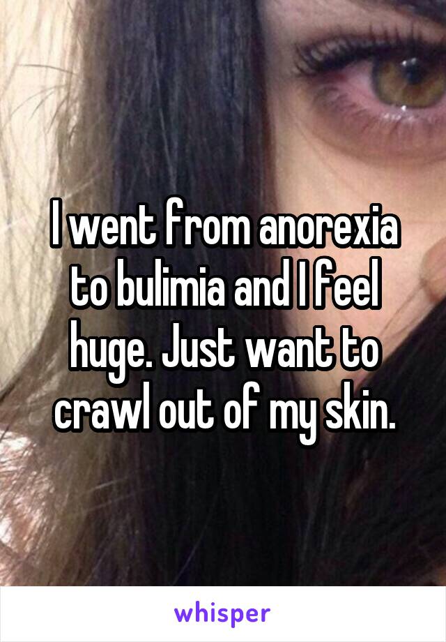 I went from anorexia to bulimia and I feel huge. Just want to crawl out of my skin.