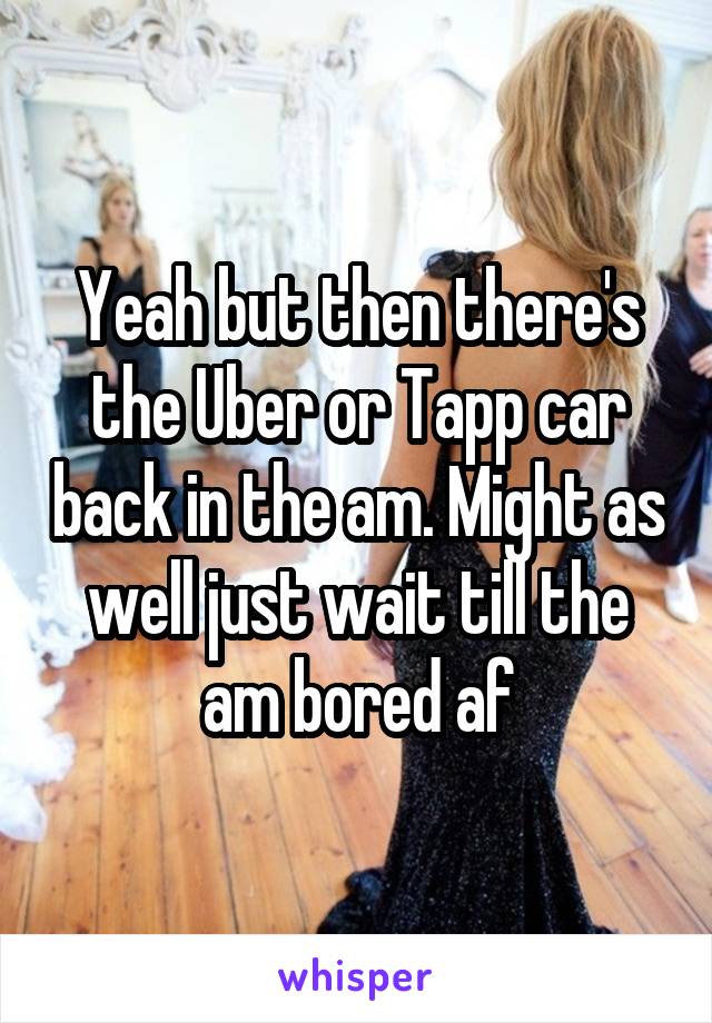 Yeah but then there's the Uber or Tapp car back in the am. Might as well just wait till the am bored af