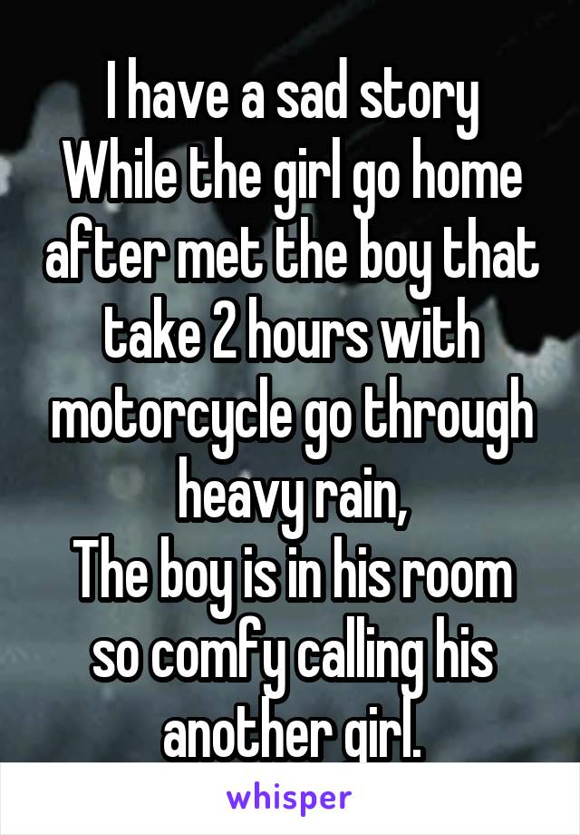 I have a sad story
While the girl go home after met the boy that take 2 hours with motorcycle go through heavy rain,
The boy is in his room so comfy calling his another girl.