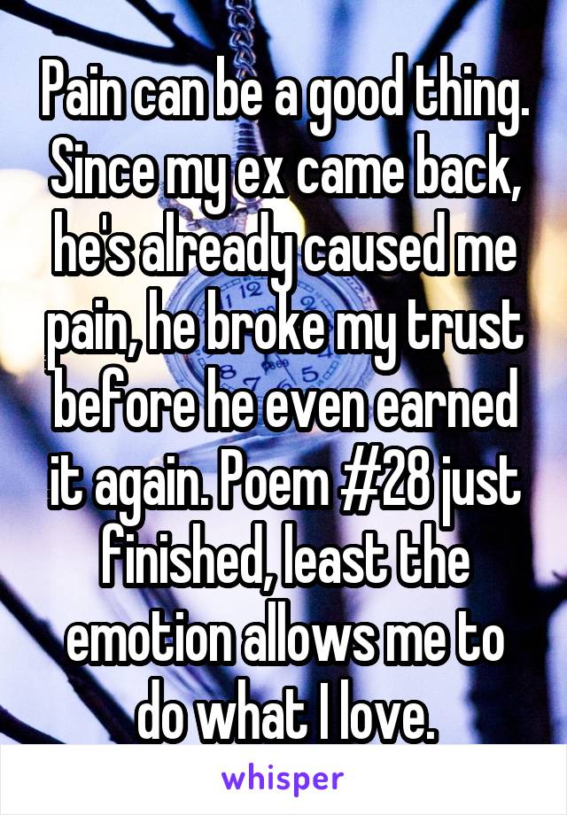 Pain can be a good thing. Since my ex came back, he's already caused me pain, he broke my trust before he even earned it again. Poem #28 just finished, least the emotion allows me to do what I love.