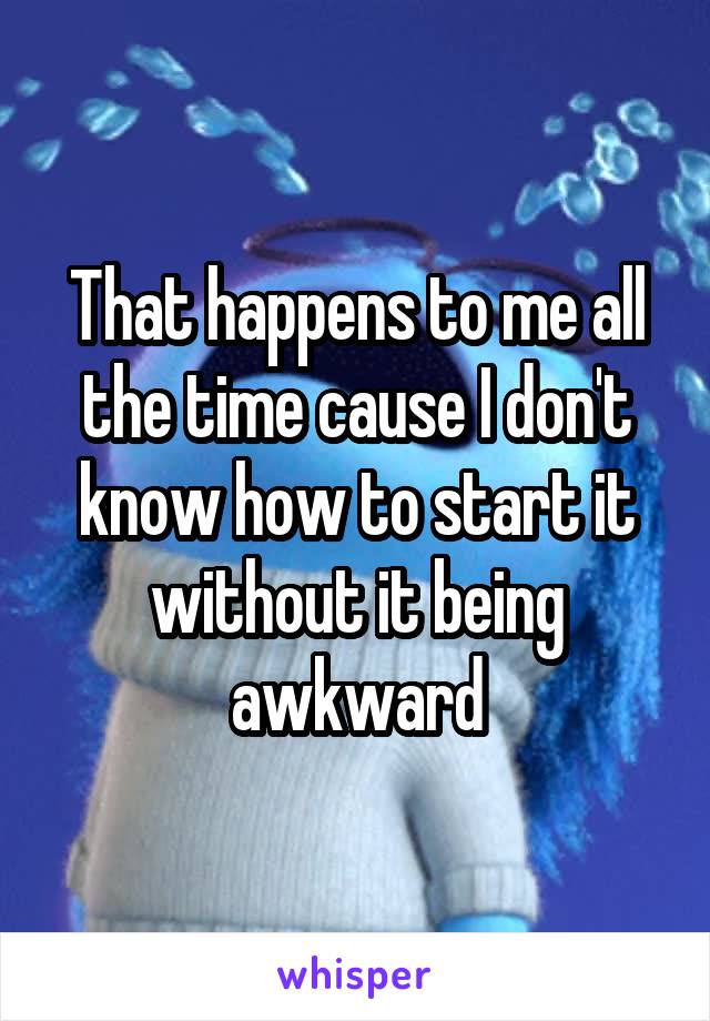 That happens to me all the time cause I don't know how to start it without it being awkward