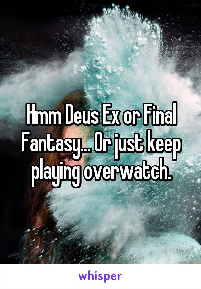 Hmm Deus Ex or Final Fantasy... Or just keep playing overwatch.