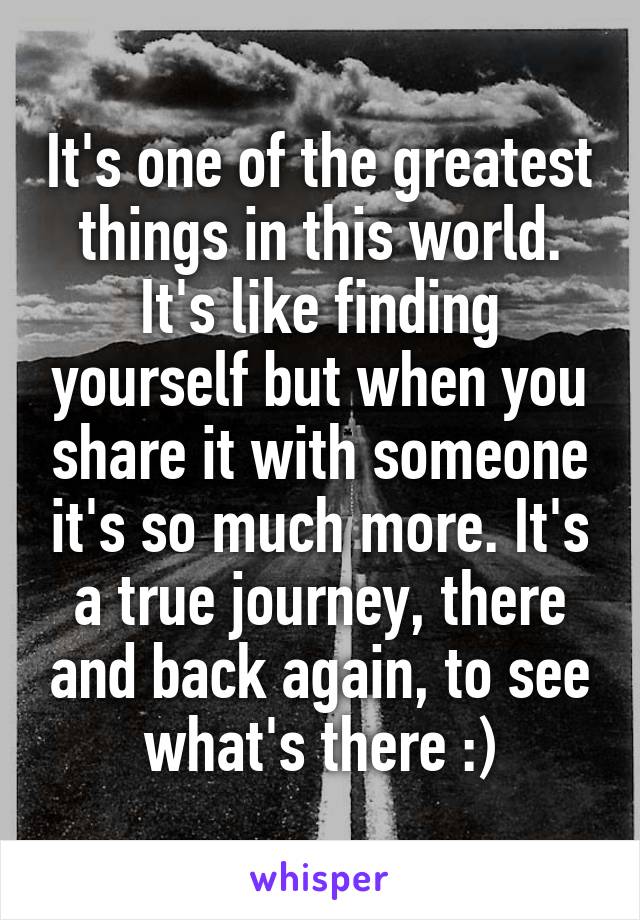 It's one of the greatest things in this world. It's like finding yourself but when you share it with someone it's so much more. It's a true journey, there and back again, to see what's there :)