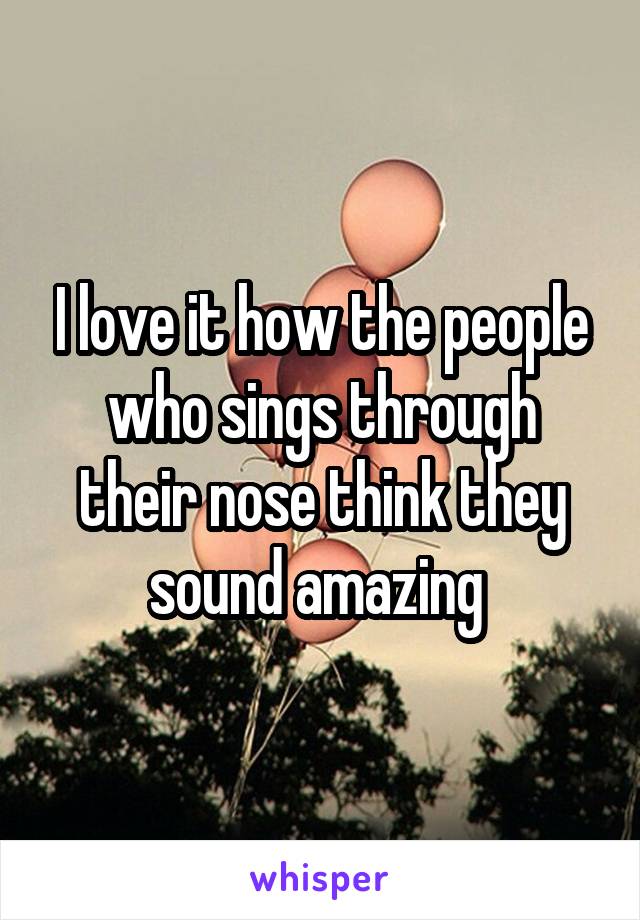 I love it how the people who sings through their nose think they sound amazing 