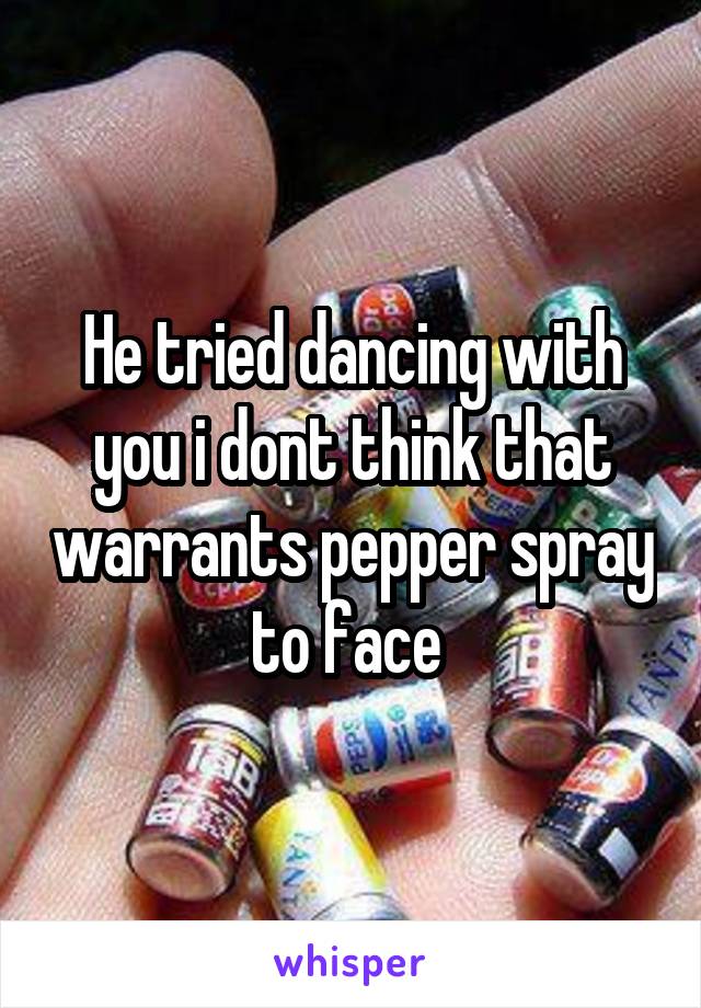 He tried dancing with you i dont think that warrants pepper spray to face 