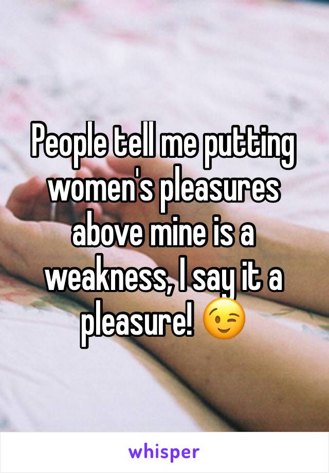 People tell me putting women's pleasures above mine is a weakness, I say it a pleasure! 😉