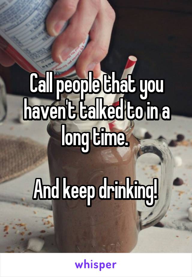 Call people that you haven't talked to in a long time. 

And keep drinking! 
