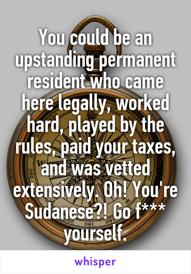 You could be an upstanding permanent resident who came here legally, worked hard, played by the rules, paid your taxes, and was vetted extensively. Oh! You're Sudanese?! Go f*** yourself.