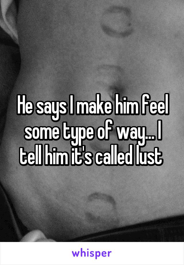 He says I make him feel some type of way... I tell him it's called lust 