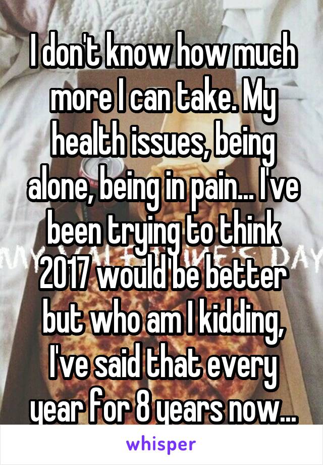 I don't know how much more I can take. My health issues, being alone, being in pain... I've been trying to think 2017 would be better but who am I kidding, I've said that every year for 8 years now...