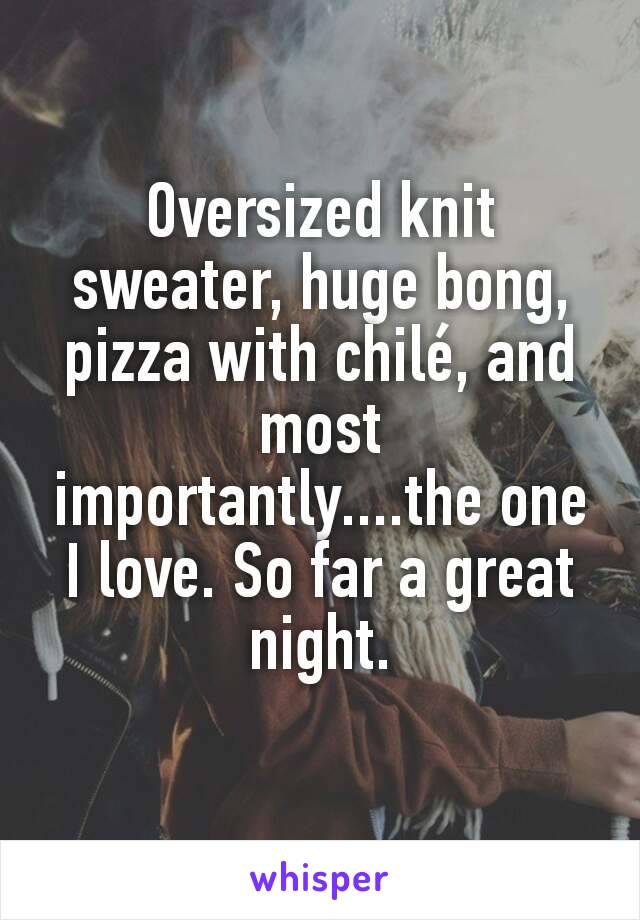 Oversized knit sweater, huge bong, pizza with chilé, and most importantly....the one I love. So far a great night.
