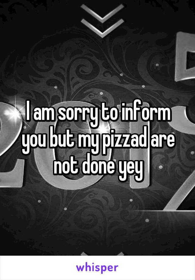 I am sorry to inform you but my pizzad are not done yey
