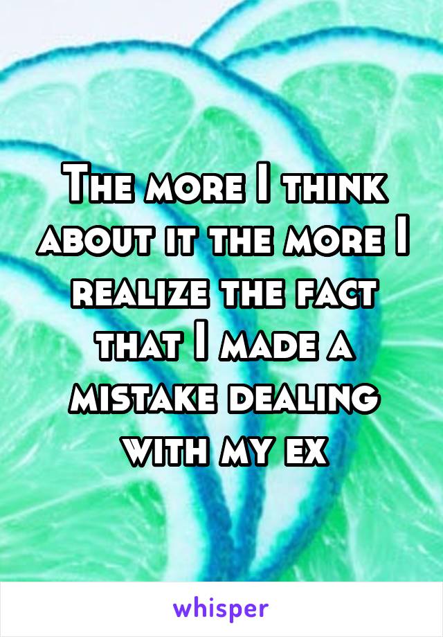 The more I think about it the more I realize the fact that I made a mistake dealing with my ex