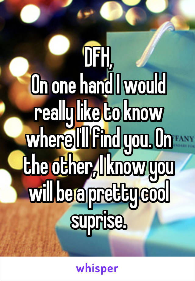 DFH,
On one hand I would really like to know where I'll find you. On the other, I know you will be a pretty cool suprise.