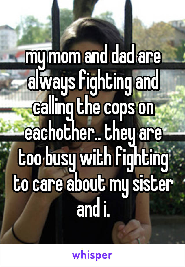 my mom and dad are always fighting and calling the cops on eachother.. they are too busy with fighting to care about my sister and i.