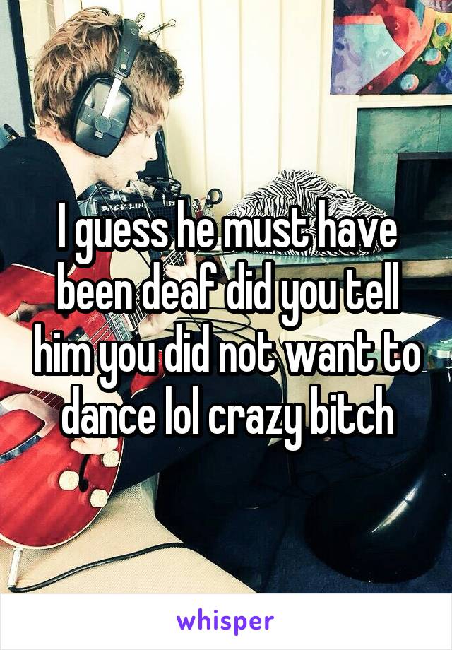 I guess he must have been deaf did you tell him you did not want to dance lol crazy bitch