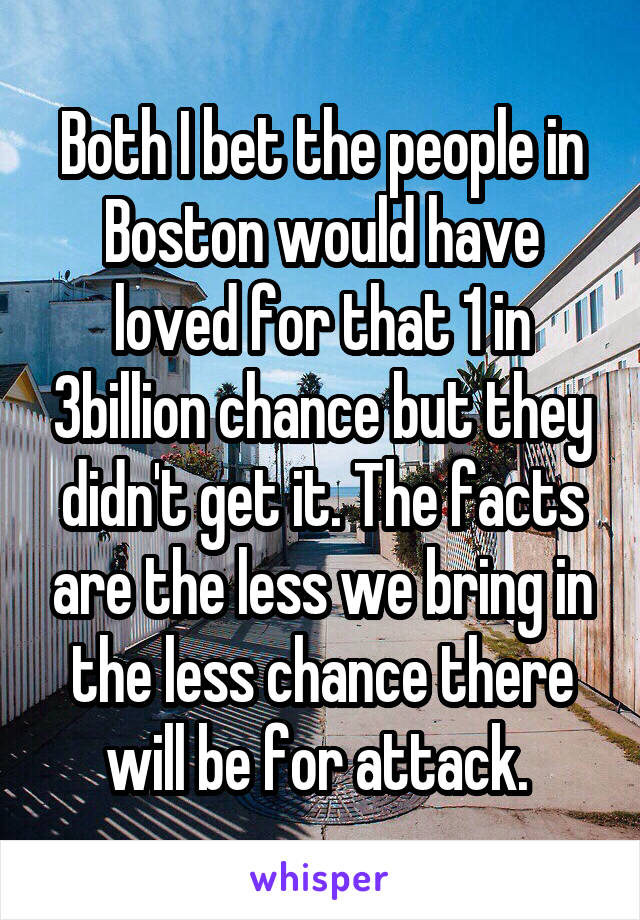 Both I bet the people in Boston would have loved for that 1 in 3billion chance but they didn't get it. The facts are the less we bring in the less chance there will be for attack. 