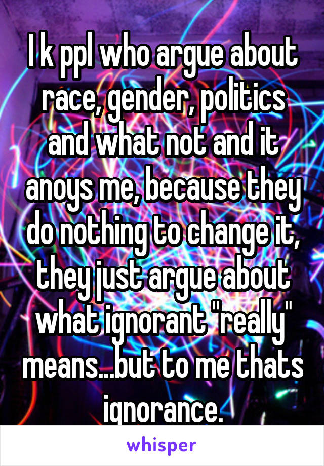 I k ppl who argue about race, gender, politics and what not and it anoys me, because they do nothing to change it, they just argue about what ignorant "really" means...but to me thats ignorance.