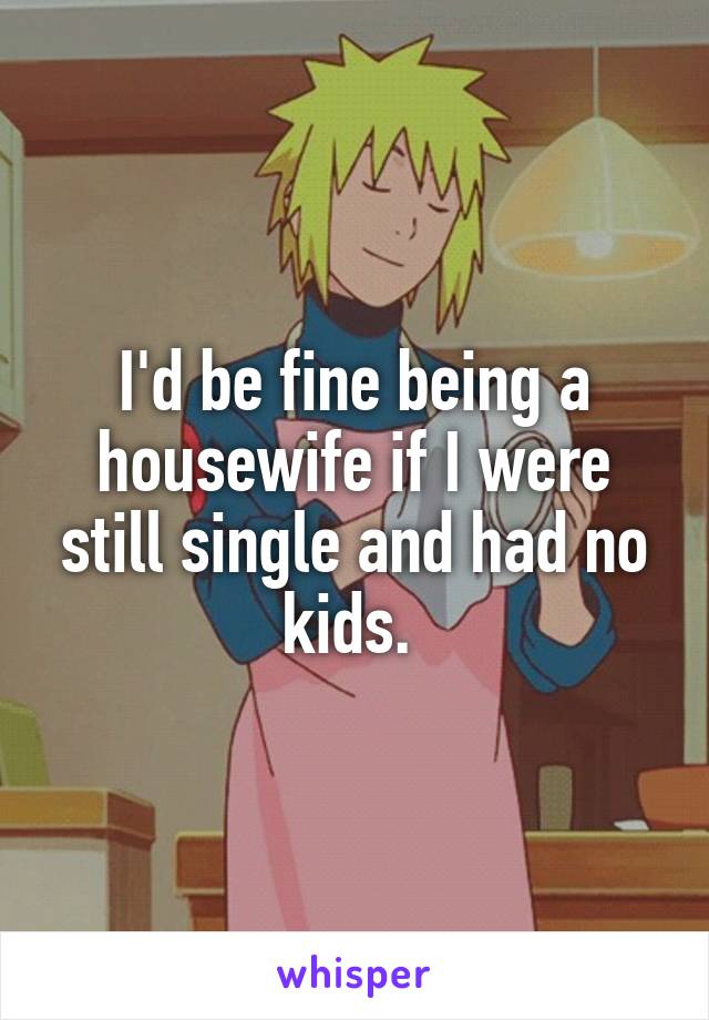 I'd be fine being a housewife if I were still single and had no kids. 