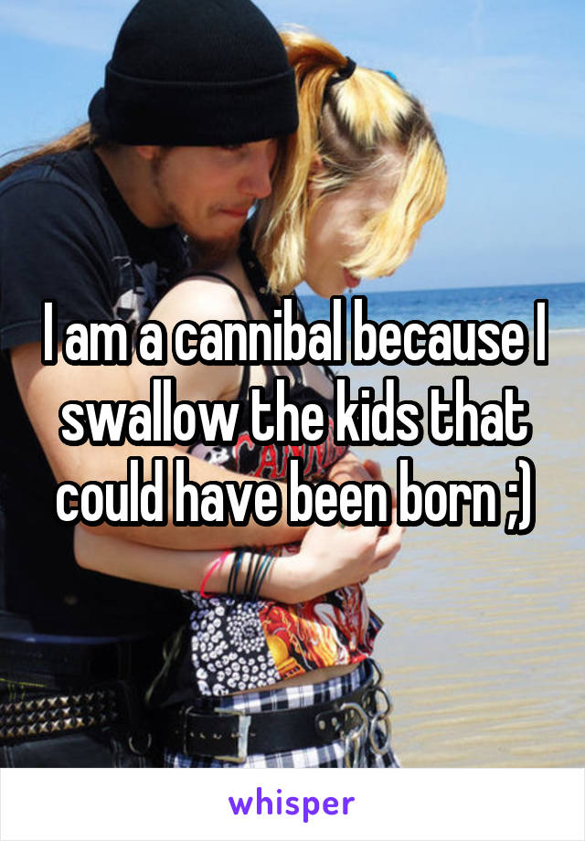 I am a cannibal because I swallow the kids that could have been born ;)