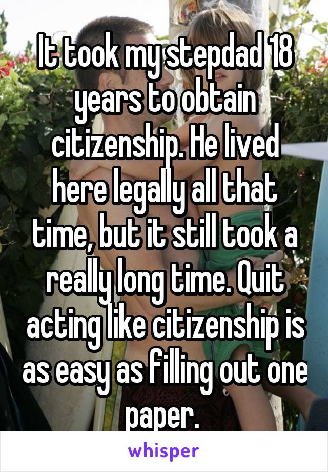 It took my stepdad 18 years to obtain citizenship. He lived here legally all that time, but it still took a really long time. Quit acting like citizenship is as easy as filling out one paper. 