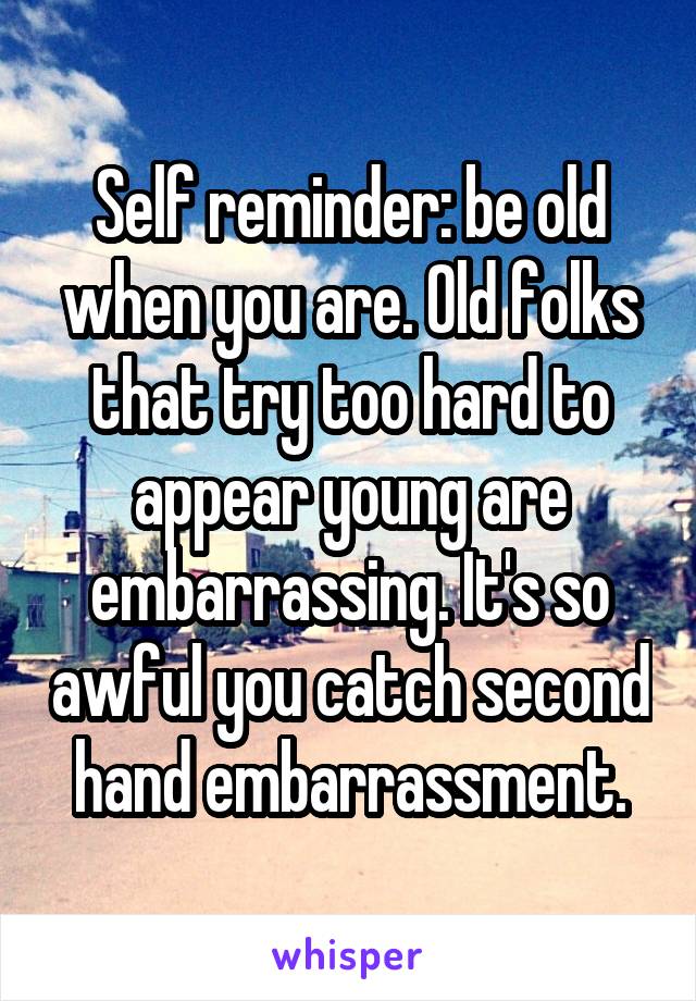 Self reminder: be old when you are. Old folks that try too hard to appear young are embarrassing. It's so awful you catch second hand embarrassment.