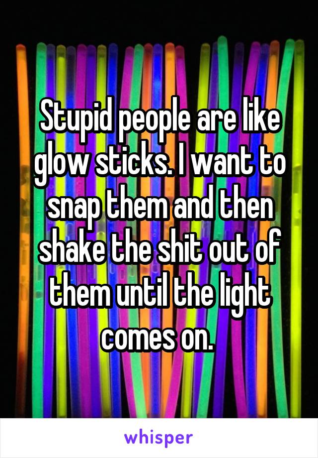 Stupid people are like glow sticks. I want to snap them and then shake the shit out of them until the light comes on. 