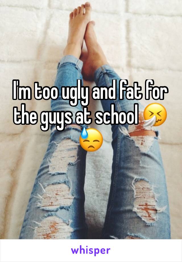 I'm too ugly and fat for the guys at school 🤧😓 
