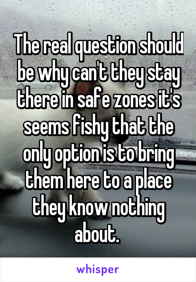 The real question should be why can't they stay there in safe zones it's seems fishy that the only option is to bring them here to a place they know nothing about. 