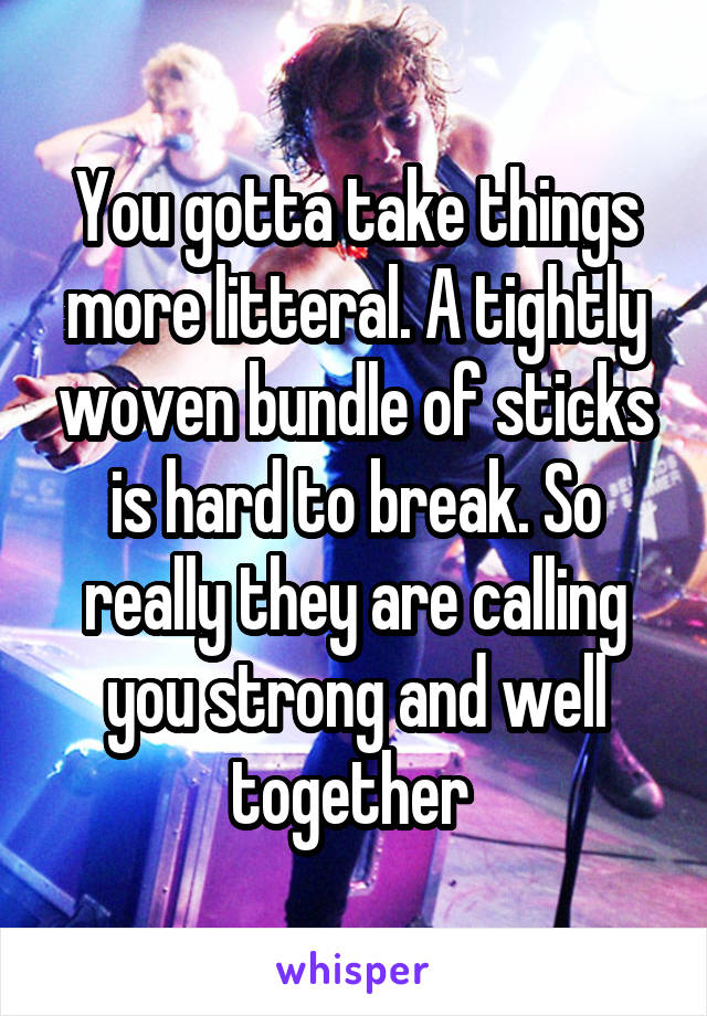 You gotta take things more litteral. A tightly woven bundle of sticks is hard to break. So really they are calling you strong and well together 