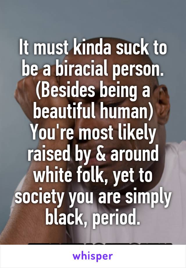 It must kinda suck to be a biracial person. (Besides being a beautiful human) You're most likely raised by & around white folk, yet to society you are simply black, period.