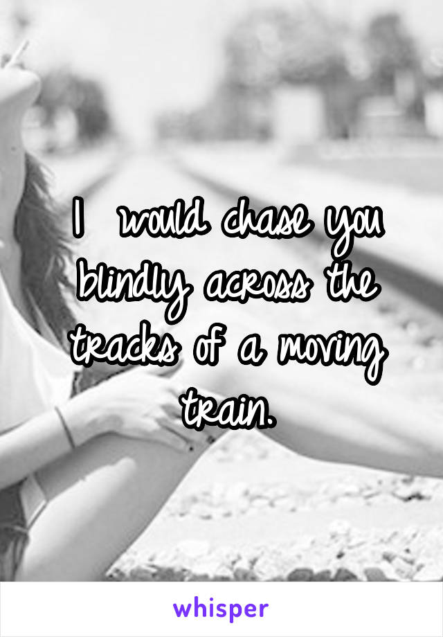 I  would chase you blindly across the tracks of a moving train.