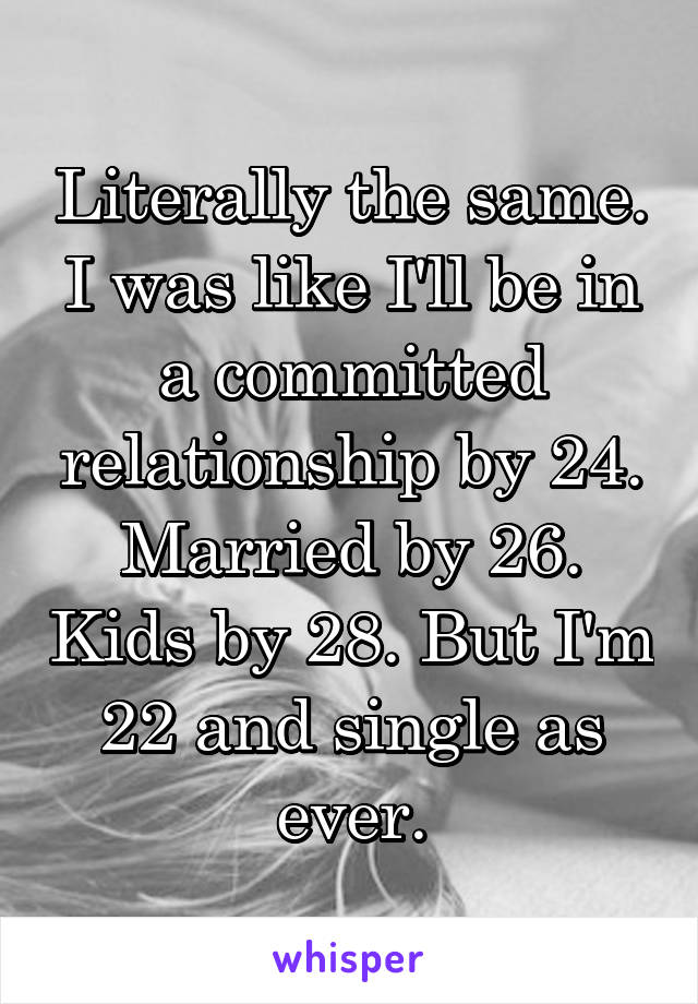 Literally the same. I was like I'll be in a committed relationship by 24. Married by 26. Kids by 28. But I'm 22 and single as ever.