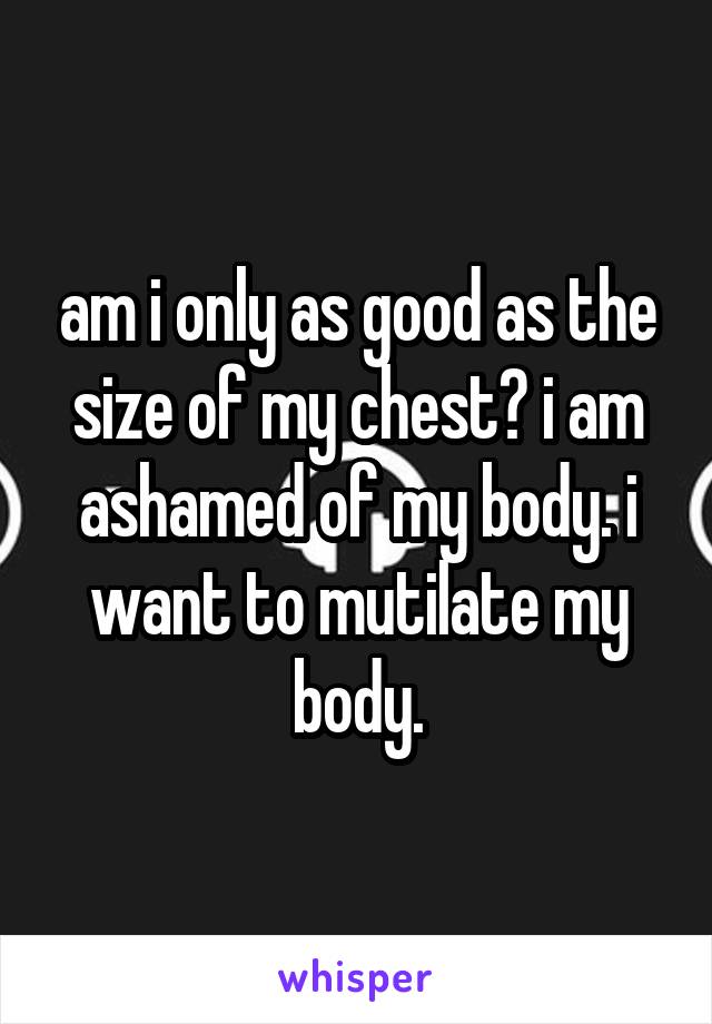 am i only as good as the size of my chest? i am ashamed of my body. i want to mutilate my body.