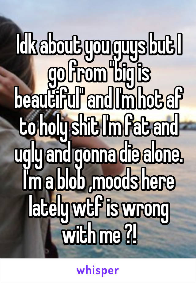 Idk about you guys but I go from "big is beautiful" and I'm hot af to holy shit I'm fat and ugly and gonna die alone. I'm a blob ,moods here lately wtf is wrong with me ?!