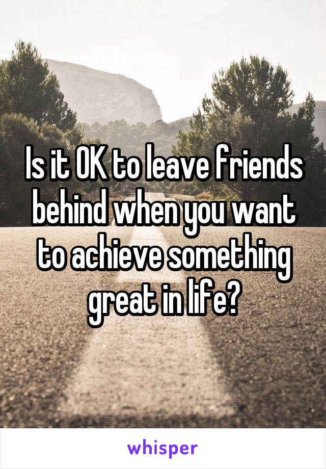 Is it OK to leave friends behind when you want to achieve something great in life?