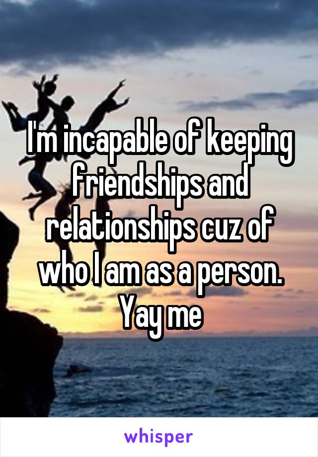 I'm incapable of keeping friendships and relationships cuz of who I am as a person. Yay me