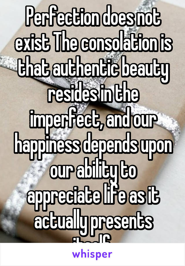 Perfection does not exist The consolation is that authentic beauty resides in the imperfect, and our happiness depends upon our ability to appreciate life as it actually presents itself.