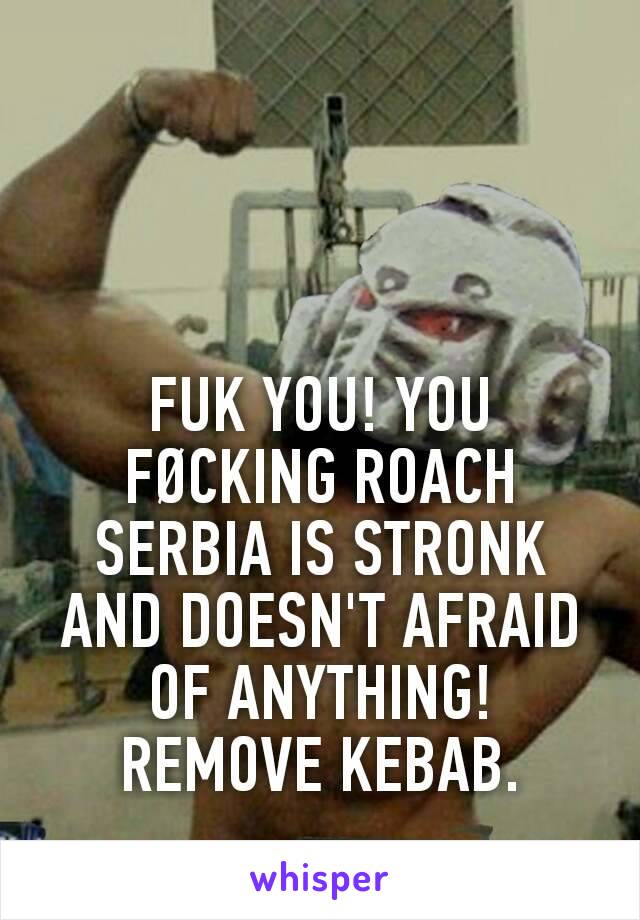 FUK YOU! YOU FØCKING ROACH
SERBIA IS STRONK AND DOESN'T AFRAID OF ANYTHING!
REMOVE KEBAB.